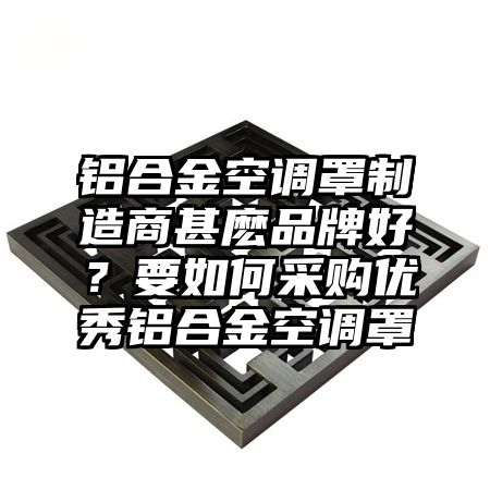 深州铝合金空调罩制造商甚麽品牌好？要如何采购优秀铝合金空调罩